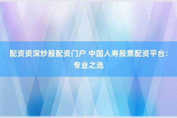 配资资深炒股配资门户 中国人寿股票配资平台：专业之选