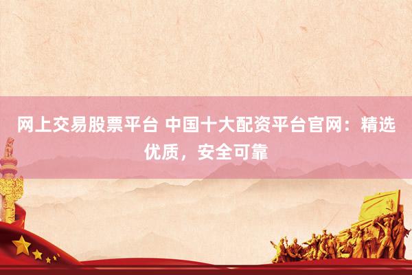 网上交易股票平台 中国十大配资平台官网：精选优质，安全可靠