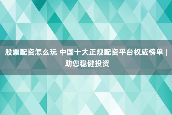 股票配资怎么玩 中国十大正规配资平台权威榜单 | 助您稳健投资