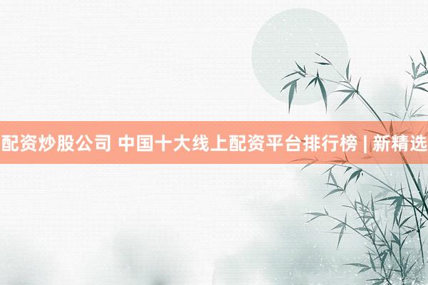 配资炒股公司 中国十大线上配资平台排行榜 | 新精选