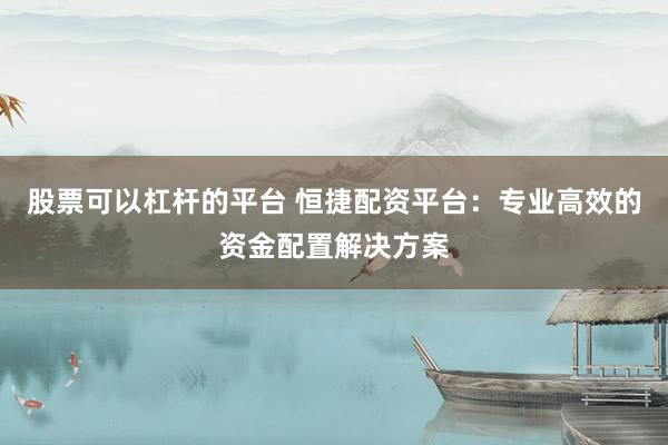股票可以杠杆的平台 恒捷配资平台：专业高效的资金配置解决方案