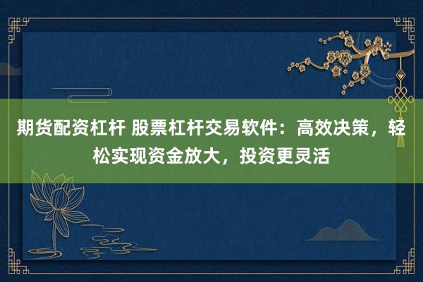 期货配资杠杆 股票杠杆交易软件：高效决策，轻松实现资金放大，投资更灵活