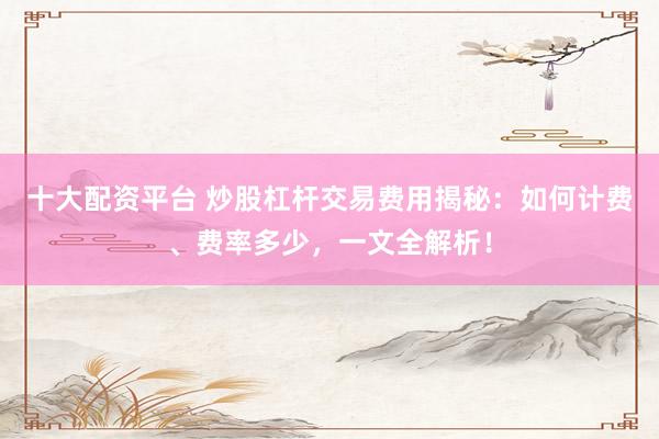 十大配资平台 炒股杠杆交易费用揭秘：如何计费、费率多少，一文全解析！