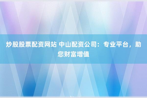 炒股股票配资网站 中山配资公司：专业平台，助您财富增值
