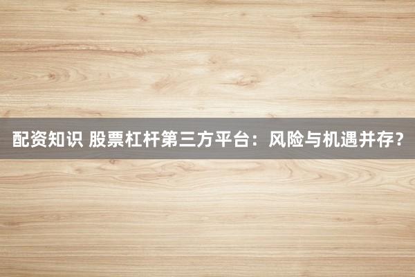 配资知识 股票杠杆第三方平台：风险与机遇并存？