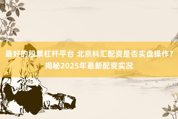 最好的股票杠杆平台 北京科汇配资是否实盘操作？揭秘2025年最新配资实况