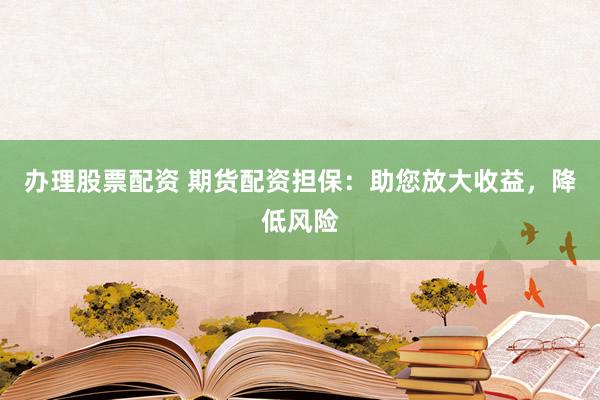 办理股票配资 期货配资担保：助您放大收益，降低风险