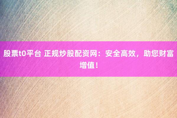 股票t0平台 正规炒股配资网：安全高效，助您财富增值！