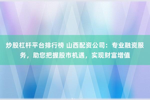 炒股杠杆平台排行榜 山西配资公司：专业融资服务，助您把握股市机遇，实现财富增值