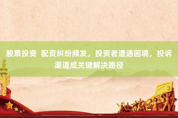 股票投资  配资纠纷频发，投资者遭遇困境，投诉渠道成关键解决路径