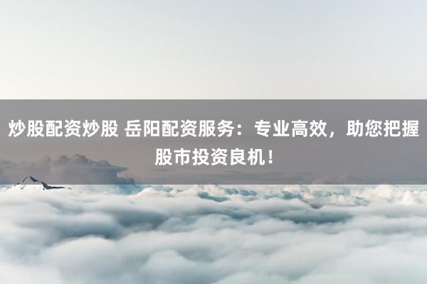 炒股配资炒股 岳阳配资服务：专业高效，助您把握股市投资良机！
