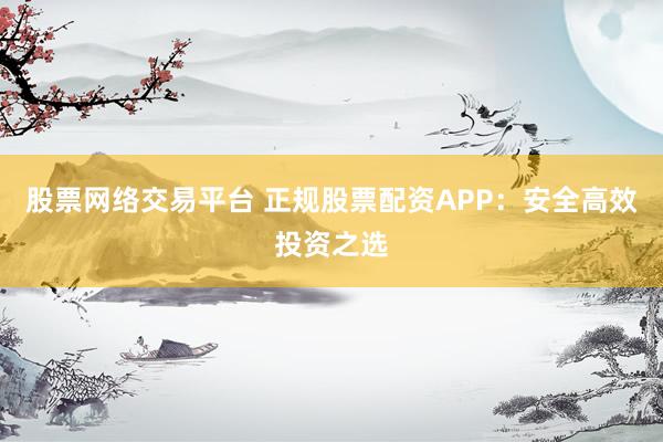 股票网络交易平台 正规股票配资APP：安全高效投资之选
