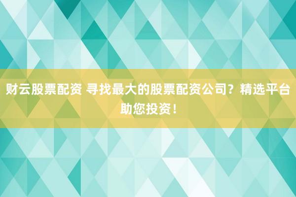 财云股票配资 寻找最大的股票配资公司？精选平台助您投资！