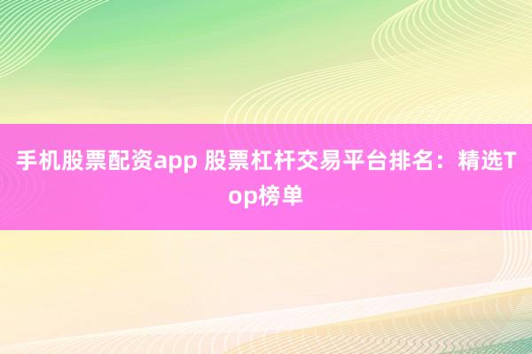 手机股票配资app 股票杠杆交易平台排名：精选Top榜单