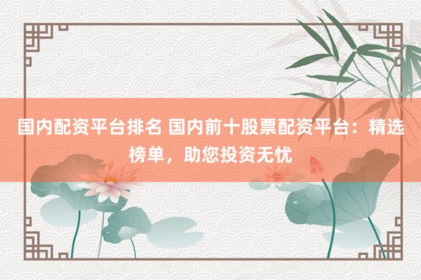 国内配资平台排名 国内前十股票配资平台：精选榜单，助您投资无忧
