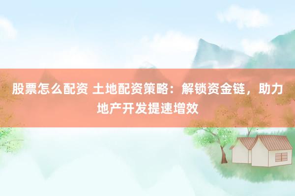 股票怎么配资 土地配资策略：解锁资金链，助力地产开发提速增效