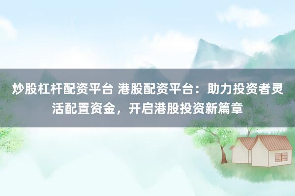 炒股杠杆配资平台 港股配资平台：助力投资者灵活配置资金，开启港股投资新篇章