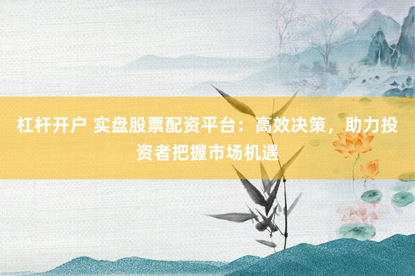 杠杆开户 实盘股票配资平台：高效决策，助力投资者把握市场机遇