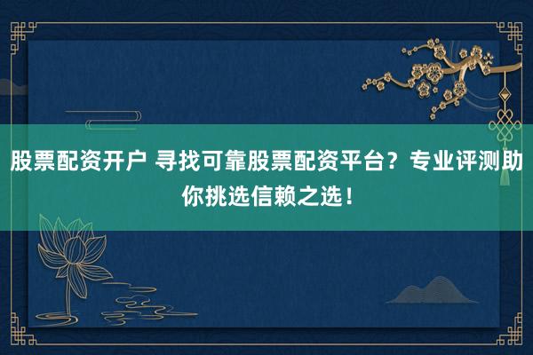 股票配资开户 寻找可靠股票配资平台？专业评测助你挑选信赖之选！