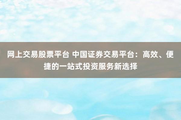 网上交易股票平台 中国证券交易平台：高效、便捷的一站式投资服务新选择