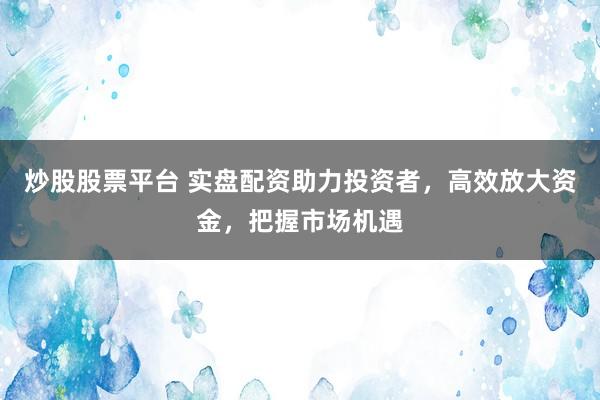炒股股票平台 实盘配资助力投资者，高效放大资金，把握市场机遇