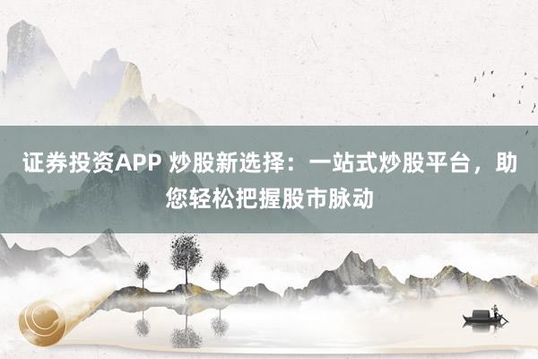 证券投资APP 炒股新选择：一站式炒股平台，助您轻松把握股市脉动