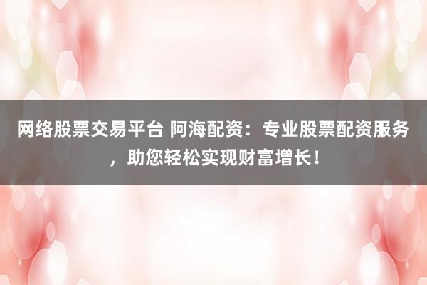 网络股票交易平台 阿海配资：专业股票配资服务，助您轻松实现财富增长！
