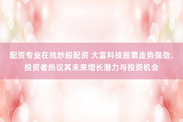 配资专业在线炒股配资 大富科技股票走势强劲，投资者热议其未来增长潜力与投资机会