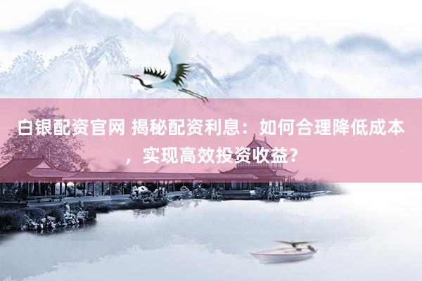 白银配资官网 揭秘配资利息：如何合理降低成本，实现高效投资收益？