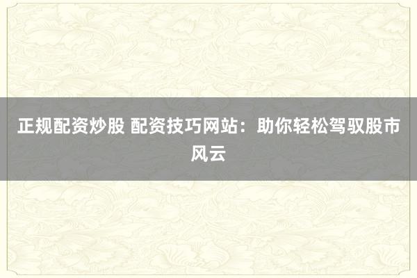 正规配资炒股 配资技巧网站：助你轻松驾驭股市风云