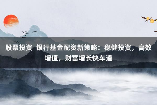 股票投资  银行基金配资新策略：稳健投资，高效增值，财富增长快车道