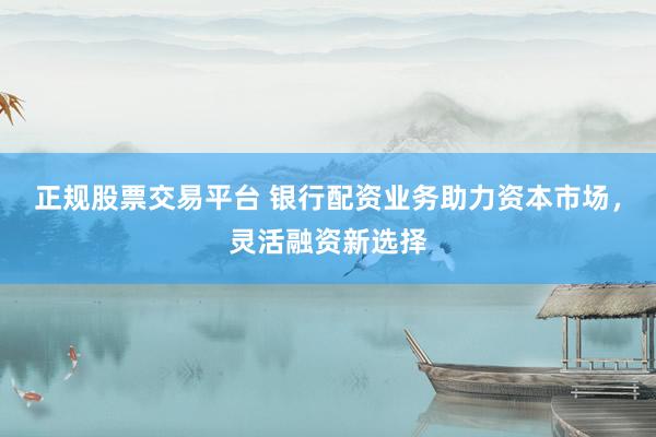 正规股票交易平台 银行配资业务助力资本市场，灵活融资新选择