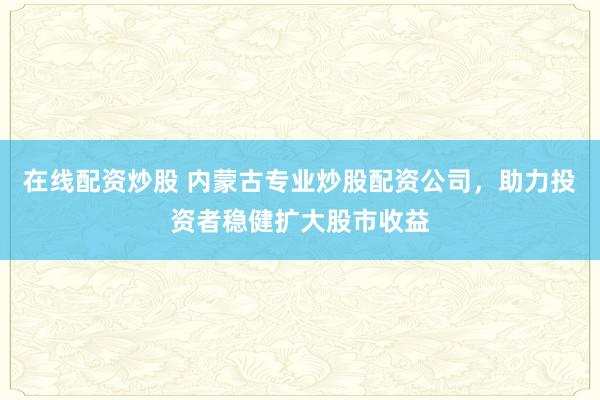 在线配资炒股 内蒙古专业炒股配资公司，助力投资者稳健扩大股市收益