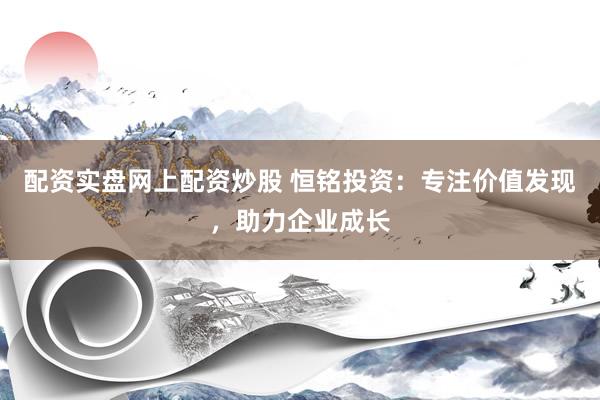 配资实盘网上配资炒股 恒铭投资：专注价值发现，助力企业成长