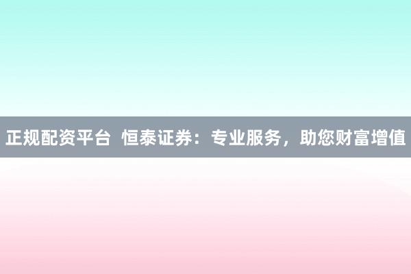正规配资平台  恒泰证券：专业服务，助您财富增值