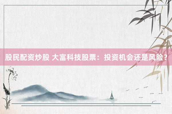股民配资炒股 大富科技股票：投资机会还是风险？