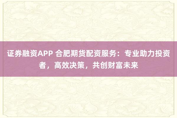证券融资APP 合肥期货配资服务：专业助力投资者，高效决策，共创财富未来