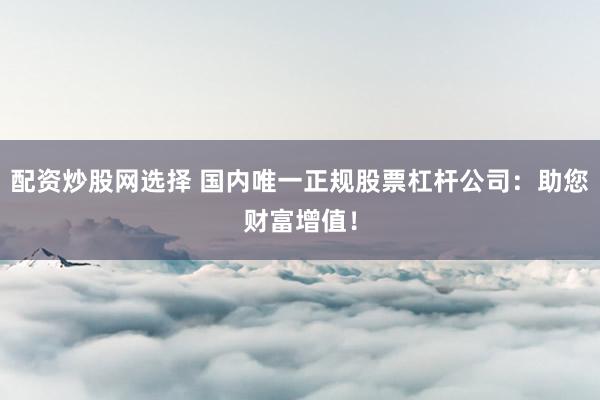 配资炒股网选择 国内唯一正规股票杠杆公司：助您财富增值！