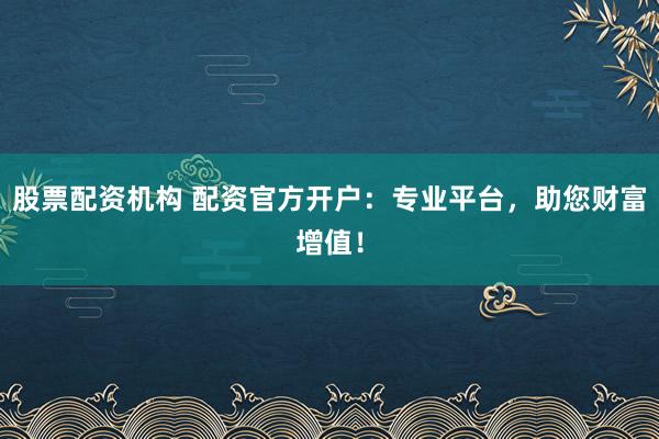 股票配资机构 配资官方开户：专业平台，助您财富增值！