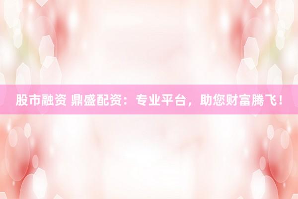 股市融资 鼎盛配资：专业平台，助您财富腾飞！