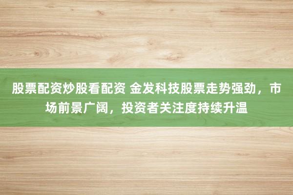 股票配资炒股看配资 金发科技股票走势强劲，市场前景广阔，投资者关注度持续升温