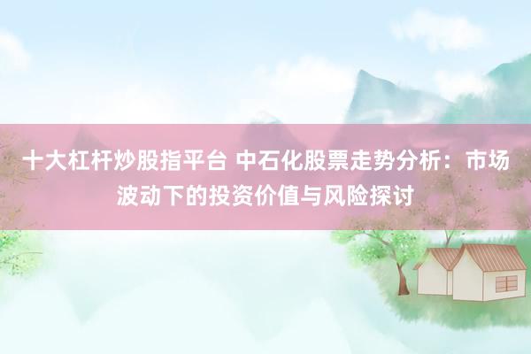 十大杠杆炒股指平台 中石化股票走势分析：市场波动下的投资价值与风险探讨