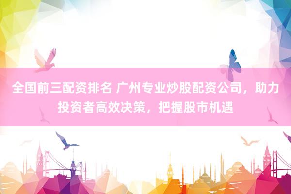 全国前三配资排名 广州专业炒股配资公司，助力投资者高效决策，把握股市机遇
