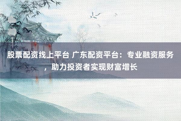股票配资线上平台 广东配资平台：专业融资服务，助力投资者实现财富增长