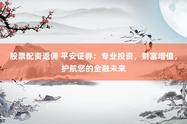 股票配资返佣 平安证券：专业投资，财富增值，护航您的金融未来