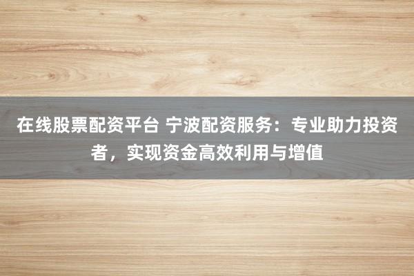 在线股票配资平台 宁波配资服务：专业助力投资者，实现资金高效利用与增值