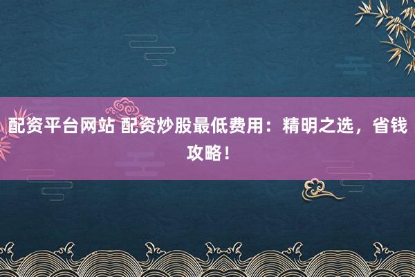 配资平台网站 配资炒股最低费用：精明之选，省钱攻略！