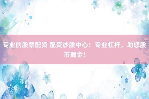 专业的股票配资 配资炒股中心：专业杠杆，助您股市掘金！