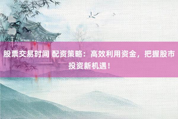股票交易时间 配资策略：高效利用资金，把握股市投资新机遇！