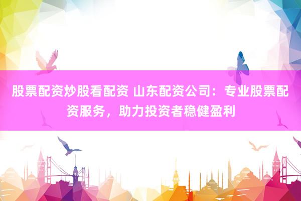 股票配资炒股看配资 山东配资公司：专业股票配资服务，助力投资者稳健盈利